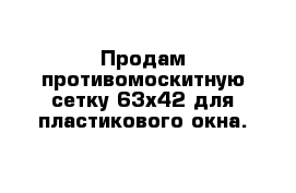 Продам противомоскитную сетку 63х42 для пластикового окна.